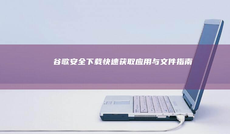 谷歌安全下载：快速获取应用与文件指南